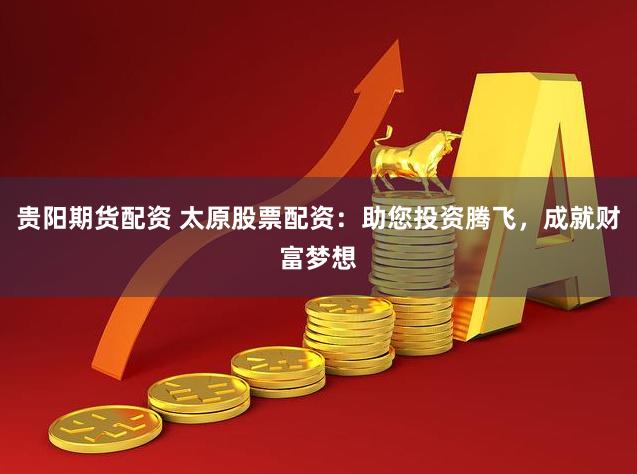 贵阳期货配资 太原股票配资：助您投资腾飞，成就财富梦想