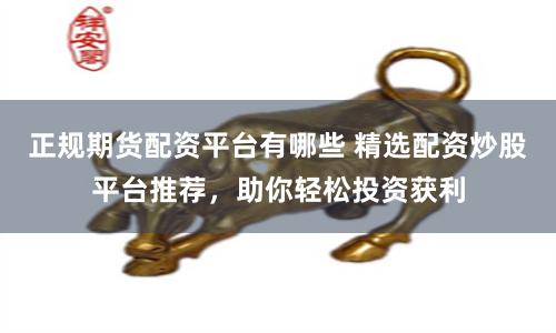 正规期货配资平台有哪些 精选配资炒股平台推荐，助你轻松投资获利