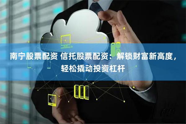 南宁股票配资 信托股票配资：解锁财富新高度，轻松撬动投资杠杆