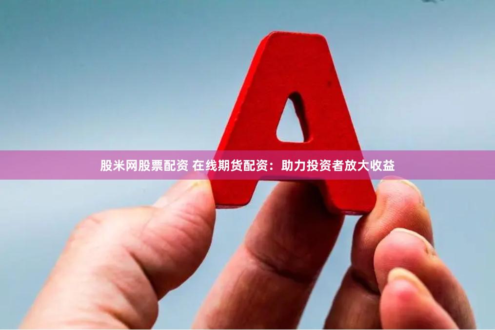 股米网股票配资 在线期货配资：助力投资者放大收益