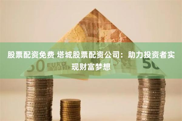 股票配资免费 塔城股票配资公司：助力投资者实现财富梦想