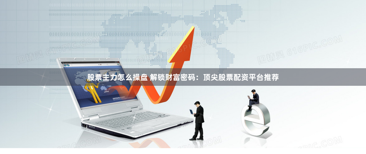 股票主力怎么操盘 解锁财富密码：顶尖股票配资平台推荐