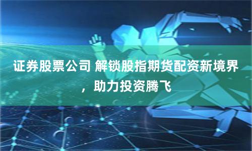 证券股票公司 解锁股指期货配资新境界，助力投资腾飞