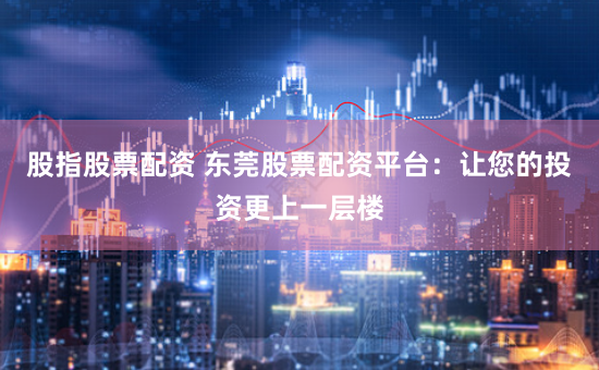股指股票配资 东莞股票配资平台：让您的投资更上一层楼