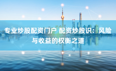 专业炒股配资门户 配资炒股识：风险与收益的权衡之道