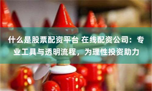 什么是股票配资平台 在线配资公司：专业工具与透明流程，为理性投资助力