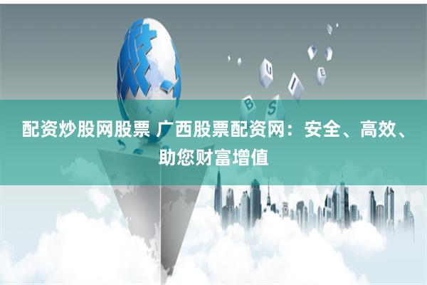 配资炒股网股票 广西股票配资网：安全、高效、助您财富增值