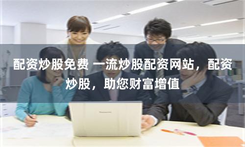 配资炒股免费 一流炒股配资网站，配资炒股，助您财富增值