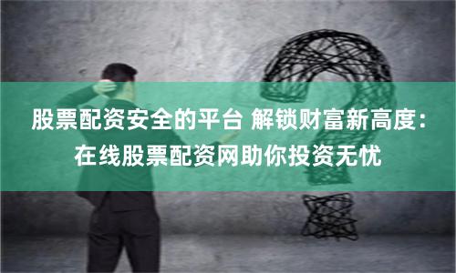股票配资安全的平台 解锁财富新高度：在线股票配资网助你投资无忧