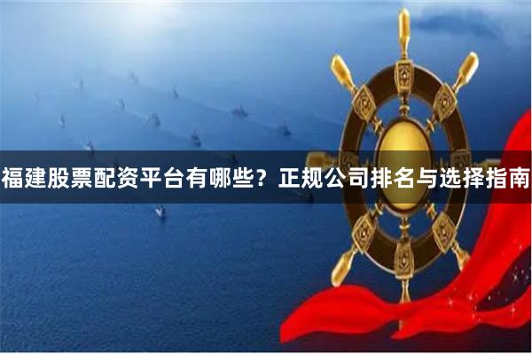 福建股票配资平台有哪些？正规公司排名与选择指南