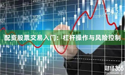 配资股票交易入门：杠杆操作与风险控制
